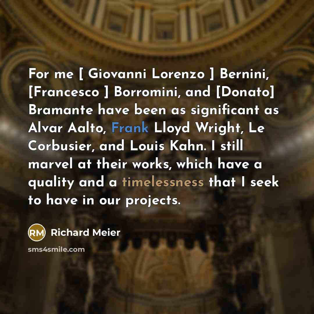 “For me [ Giovanni Lorenzo ] Bernini, [Francesco ] Borromini, and [Donato] Bramante have been as significant as Alvar Aalto, Frank Lloyd Wright, Le Corbusier, and Louis Kahn. I still marvel at their works, which have a quality and a timelessness that I seek to have in our projects.” quote by Richard Meier