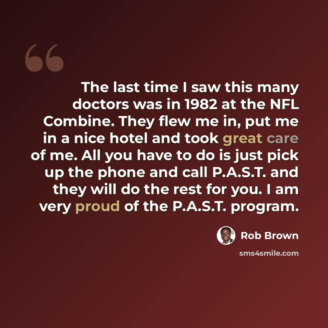 “The last time I saw this many doctors was in 1982 at the NFL Combine. They flew me in, put me in a nice hotel and took great care of me. All you have to do is just pick up the phone and call P.A.S.T. and they will do the rest for you. I am very proud of the P.A.S.T. program.” quote by Rob Brown
