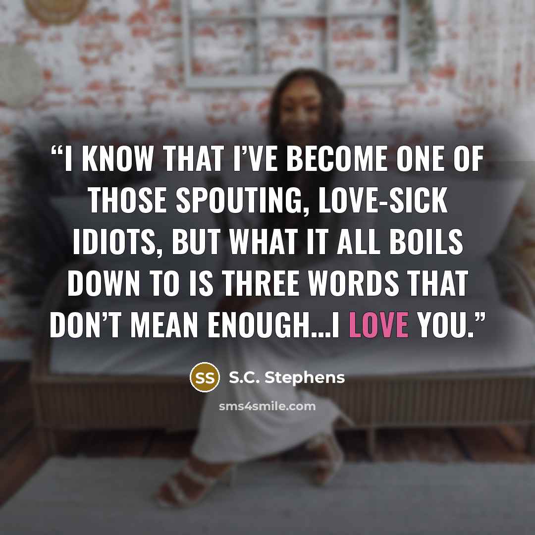 “I know that I’ve become one of those spouting, love-sick idiots, but what it all boils down to is three words that don’t mean enough…I love you.” quote by S.C. Stephens