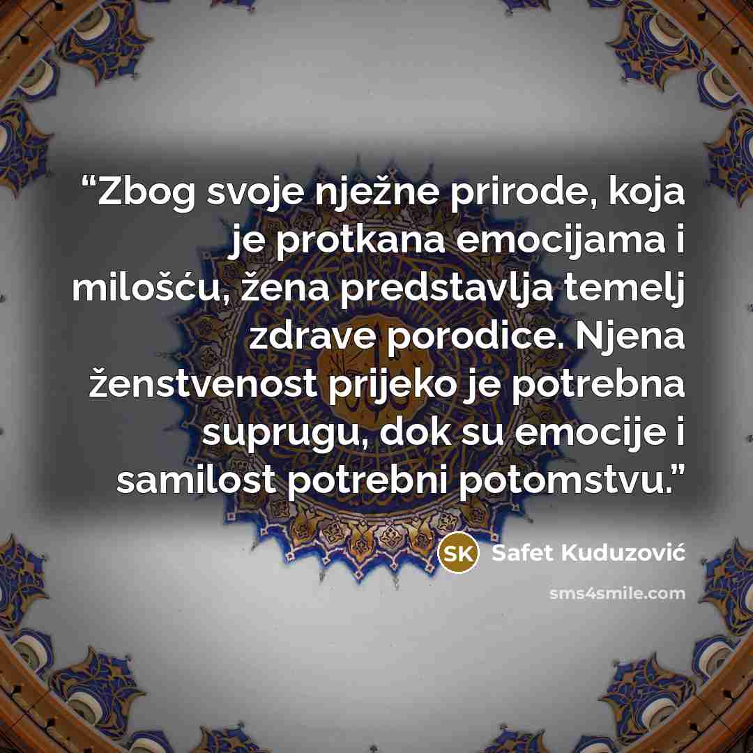 “Zbog svoje nježne prirode, koja je protkana emocijama i milošću, žena predstavlja temelj zdrave porodice. Njena ženstvenost prijeko je potrebna suprugu, dok su emocije i samilost potrebni potomstvu.” quote by Safet Kuduzović