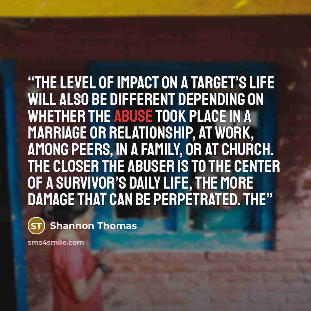 “The level of impact on a target’s life will also be different depending on whether the abuse took place in a marriage or relationship, at work, among peers, in a family, or at church. The closer the abuser is to the center of a survivor’s daily life, the more damage that can be perpetrated. The” quote by Shannon Thomas