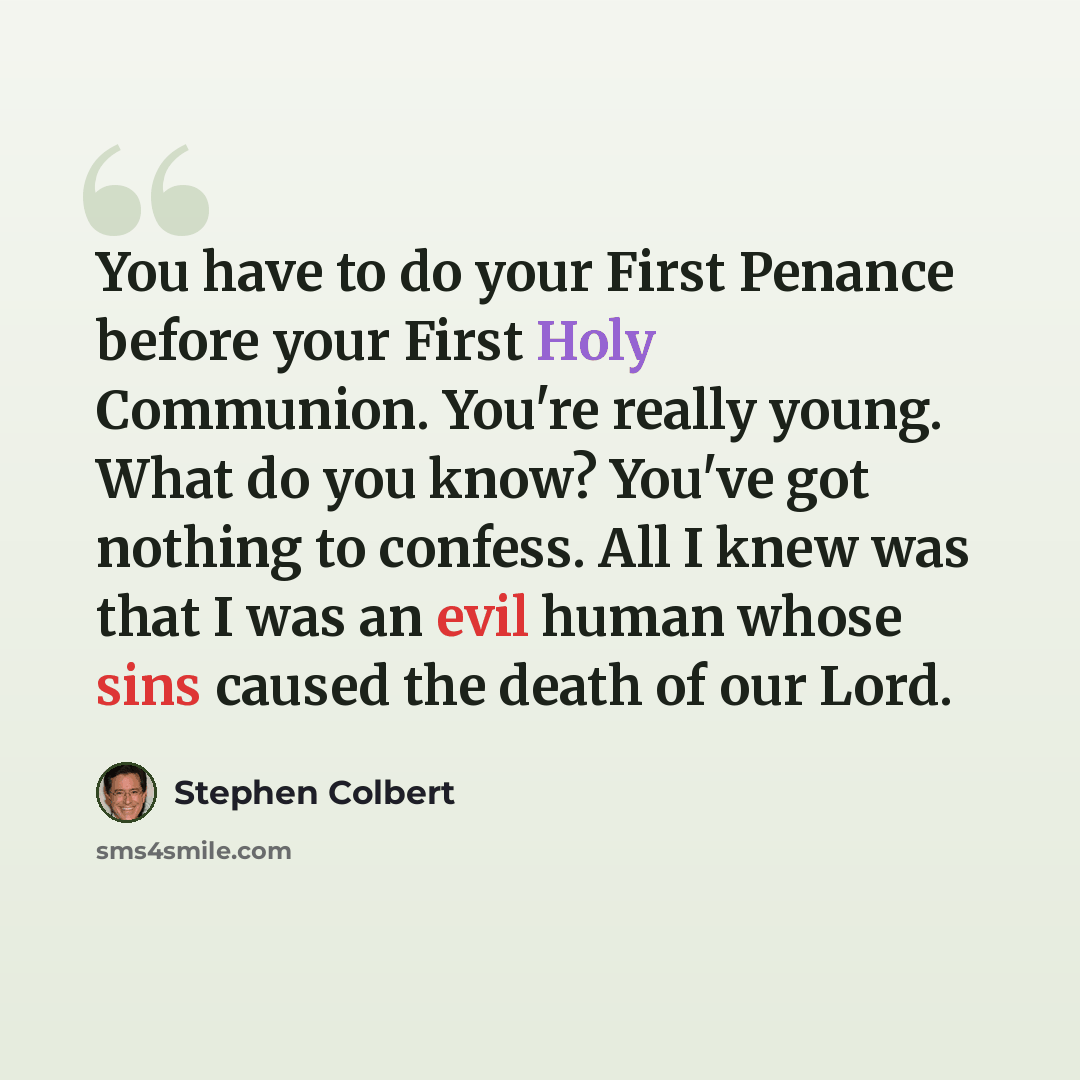 “You have to do your First Penance before your First Holy Communion. You're really young. What do you know? You've got nothing to confess. All I knew was that I was an evil human whose sins caused the death of our Lord.” quote by Stephen Colbert