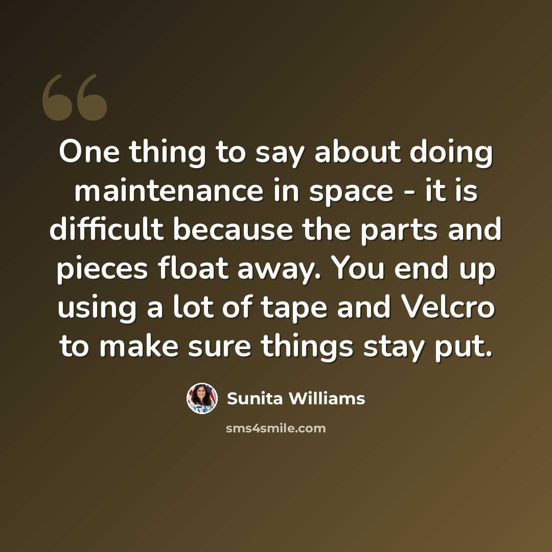 “One thing to say about doing maintenance in space - it is difficult because the parts and pieces float away. You end up using a lot of tape and Velcro to make sure things stay put.” quote by Sunita Williams