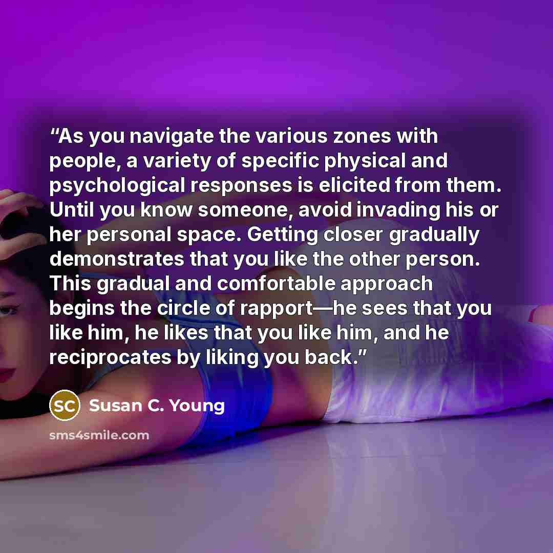 “As you navigate the various zones with people, a variety of specific physical and psychological responses is elicited from them. Until you know someone, avoid invading his or her personal space. Getting closer gradually demonstrates that you like the other person. This gradual and comfortable…” quote by Susan C. Young