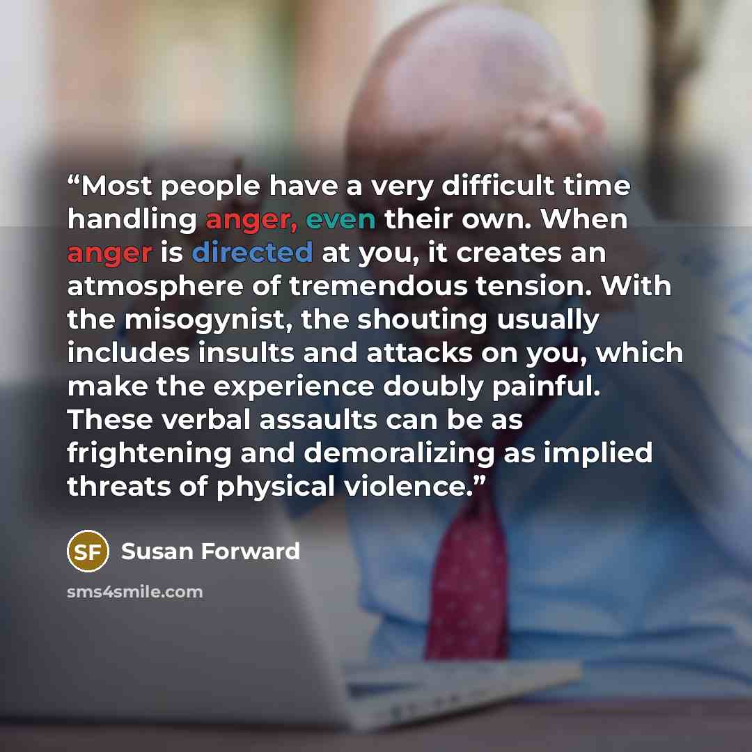 “Most people have a very difficult time handling anger, even their own. When anger is directed at you, it creates an atmosphere of tremendous tension. With the misogynist, the shouting usually includes insults and attacks on you, which make the experience doubly painful. These verbal assaults can…” quote by Susan Forward