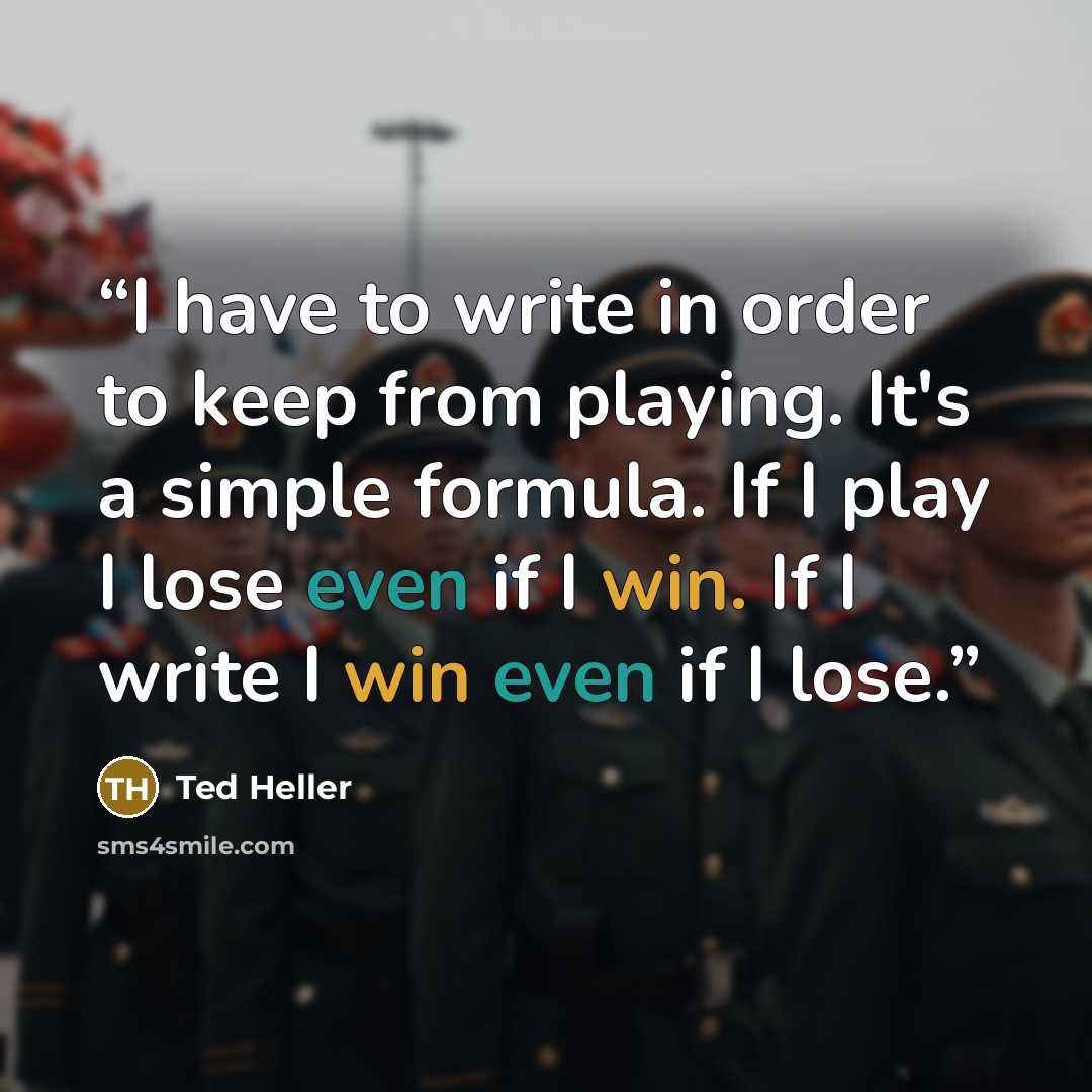 “I have to write in order to keep from playing. It's a simple formula. If I play I lose even if I win. If I write I win even if I lose.” quote by Ted Heller