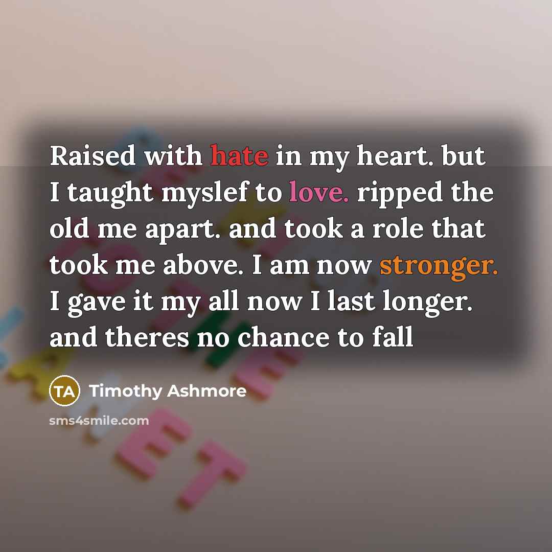 “Raised with hate in my heart. but I taught myslef to love. ripped the old me apart. and took a role that took me above. I am now stronger. I gave it my all now I last longer. and theres no chance to fall” quote by Timothy Ashmore