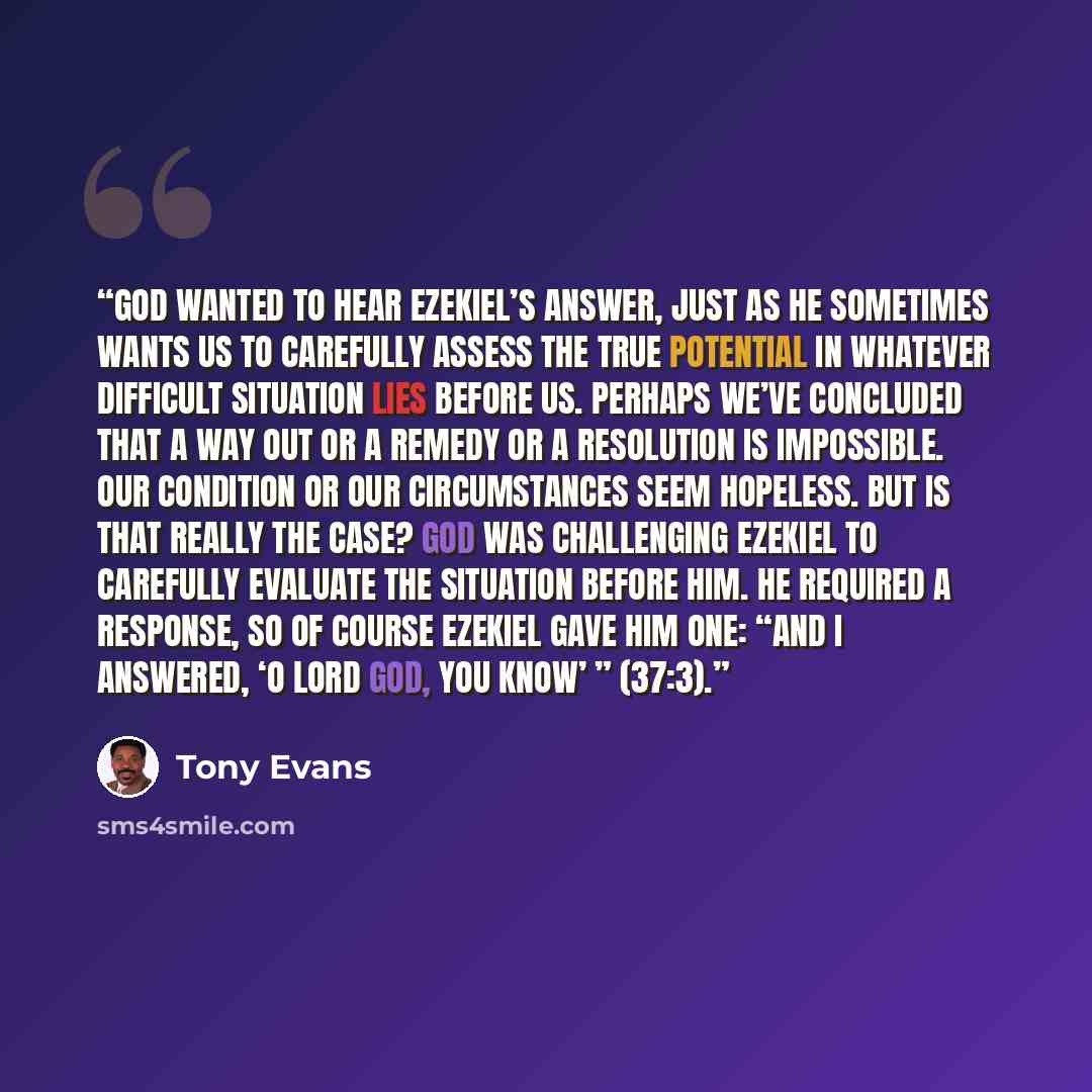 “God wanted to hear Ezekiel’s answer, just as He sometimes wants us to carefully assess the true potential in whatever difficult situation lies before us. Perhaps we’ve concluded that a way out or a remedy or a resolution is impossible. Our condition or our circumstances seem hopeless. But is that…” quote by Tony Evans