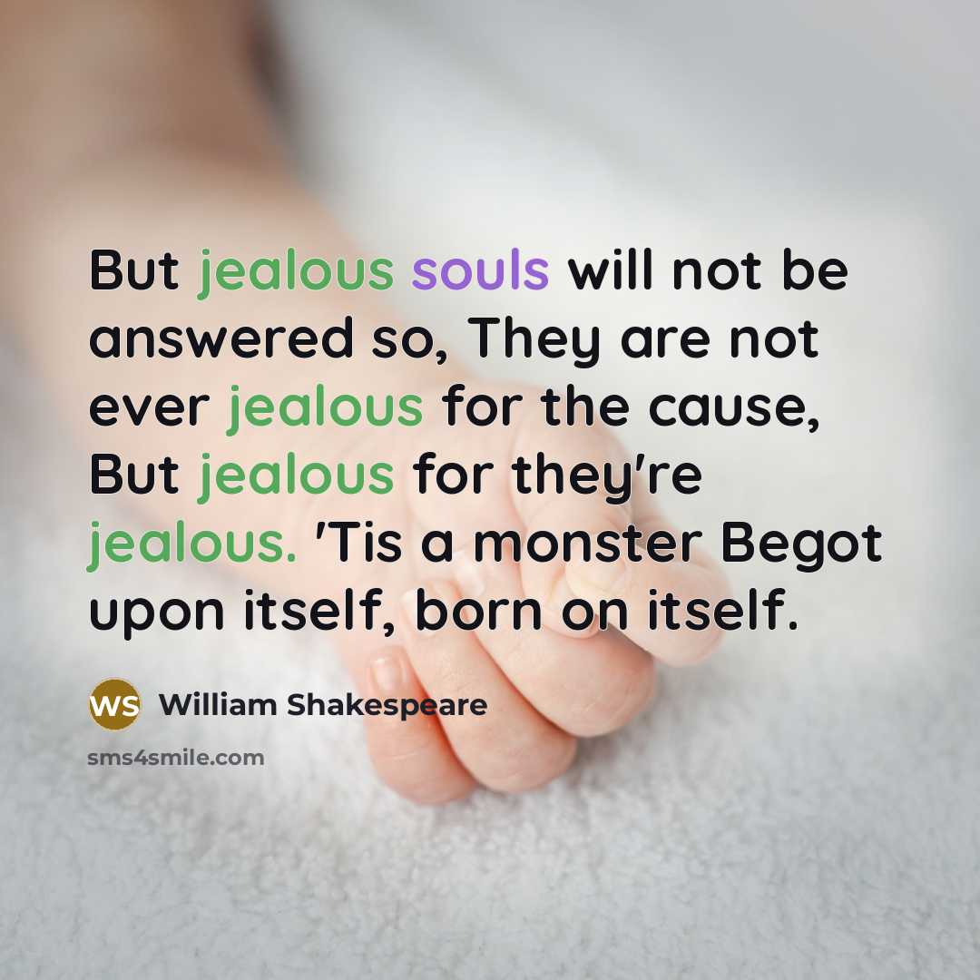 “But jealous souls will not be answered so, They are not ever jealous for the cause, But jealous for they're jealous. 'Tis a monster Begot upon itself, born on itself.” quote by William Shakespeare