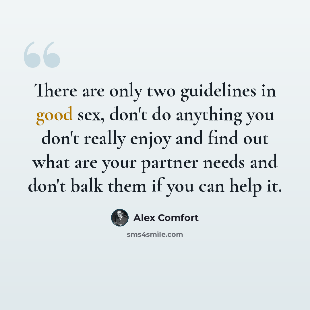 “There are only two guidelines in good sex, don't do anything you don't really enjoy and find out what are your partner needs and don't balk them if you can help it.” quote by Alex Comfort