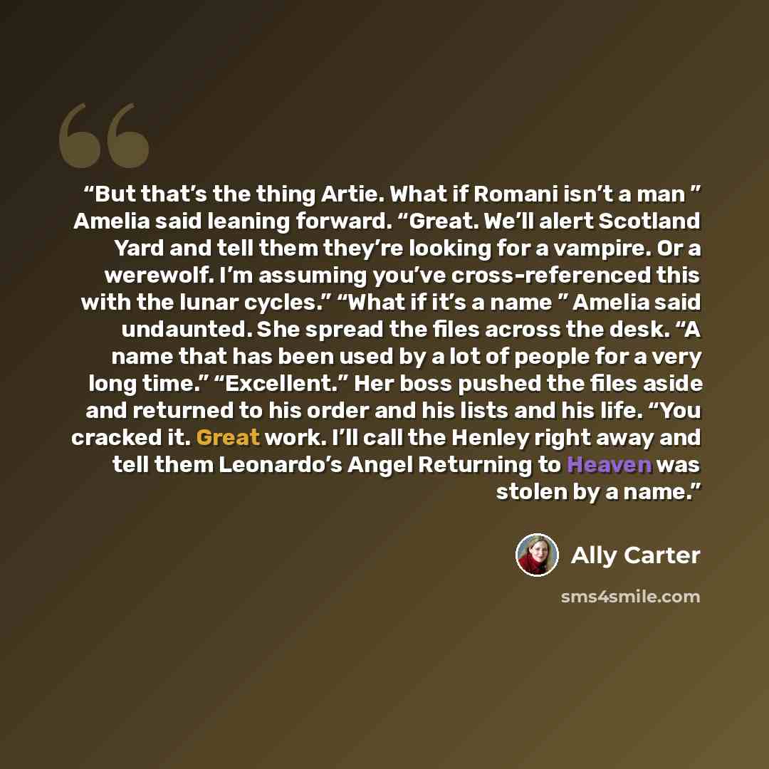 “But that’s the thing Artie. What if Romani isn’t a man ” Amelia said leaning forward. “Great. We’ll alert Scotland Yard and tell them they’re looking for a vampire. Or a werewolf. I’m assuming you’ve cross-referenced this with the lunar cycles.” “What if it’s a name ” Amelia said undaunted. She…” quote by Ally Carter