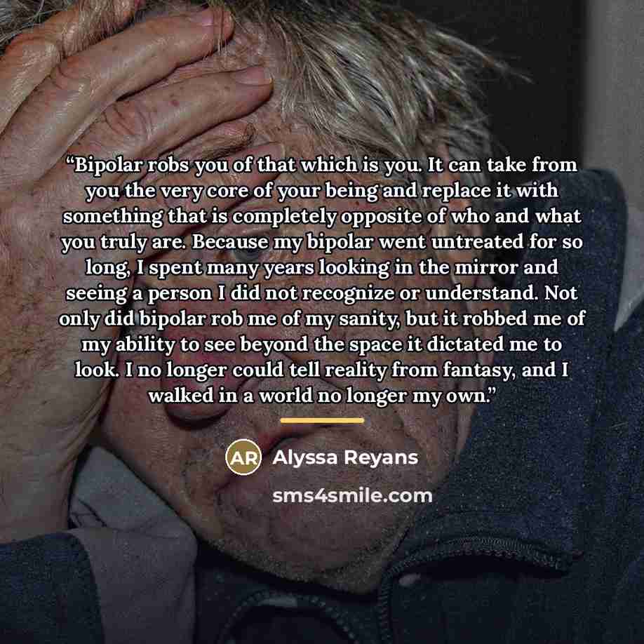 “Bipolar robs you of that which is you. It can take from you the very core of your being and replace it with something that is completely opposite of who and what you truly are. Because my bipolar went untreated for so long, I spent many years looking in the mirror and seeing a person I did not…” quote by Alyssa Reyans