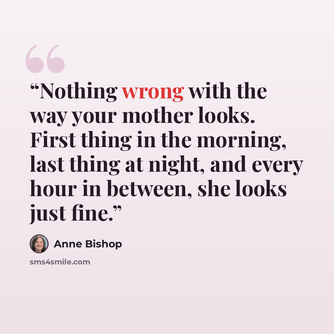 “Nothing wrong with the way your mother looks. First thing in the morning, last thing at night, and every hour in between, she looks just fine.” quote by Anne Bishop
