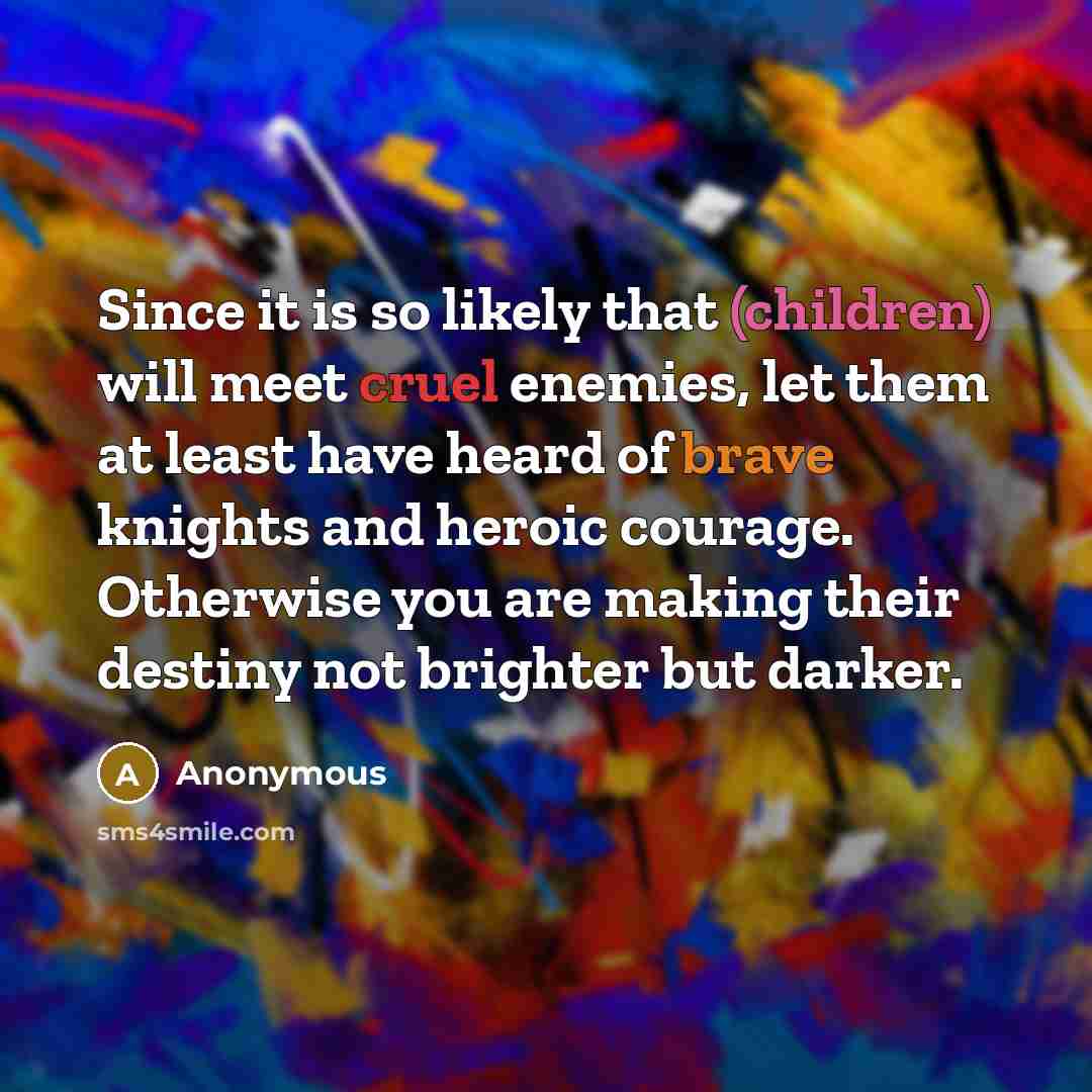 “Since it is so likely that (children) will meet cruel enemies, let them at least have heard of brave knights and heroic courage. Otherwise you are making their destiny not brighter but darker.” quote by Anonymous