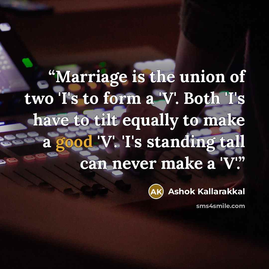 “Marriage is the union of two 'I's to form a 'V'. Both 'I's have to tilt equally to make a good 'V'. 'I's standing tall can never make a 'V'.” quote by Ashok Kallarakkal