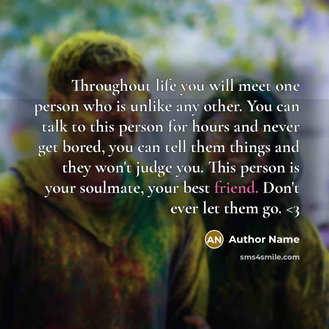 “Throughout life you will meet one person who is unlike any other. You can talk to this person for hours and never get bored, you can tell them things and they won't judge you. This person is your soulmate, your best friend. Don't ever let them go.” quote by Author Name