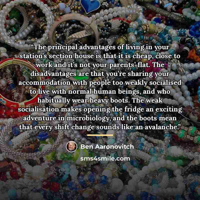 “The principal advantages of living in your station’s section house is that it is cheap, close to work and it’s not your parents’ flat. The disadvantages are that you’re sharing your accommodation with people too weakly socialised to live with normal human beings, and who habitually wear heavy…” quote by Ben Aaronovitch