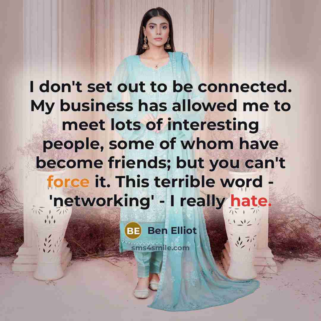“I don't set out to be connected. My business has allowed me to meet lots of interesting people, some of whom have become friends; but you can't force it. This terrible word - 'networking' - I really hate.” quote by Ben Elliot