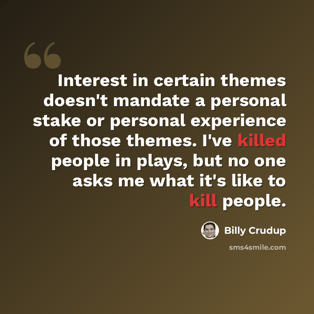“Interest in certain themes doesn't mandate a personal stake or personal experience of those themes. I've killed people in plays, but no one asks me what it's like to kill people.” quote by Billy Crudup