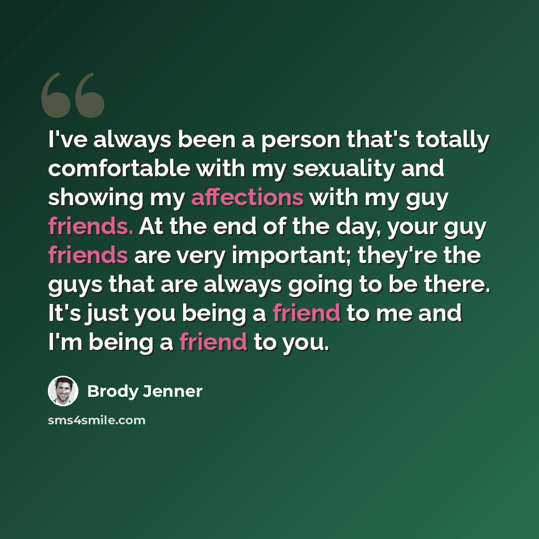 “I've always been a person that's totally comfortable with my sexuality and showing my affections with my guy friends. At the end of the day, your guy friends are very important; they're the guys that are always going to be there. It's just you being a friend to me and I'm being a friend to you.” quote by Brody Jenner