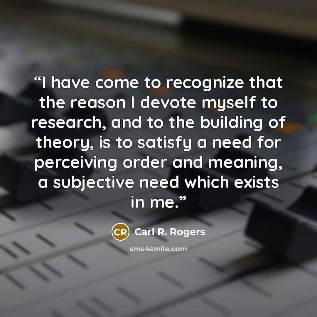 “I have come to recognize that the reason I devote myself to research, and to the building of theory, is to satisfy a need for perceiving order and meaning, a subjective need which exists in me.” quote by Carl R. Rogers