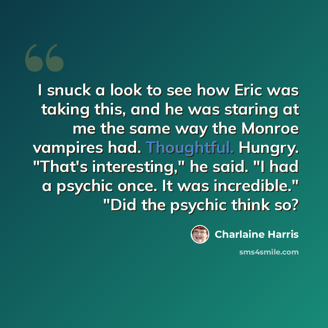 “I snuck a look to see how Eric was taking this, and he was staring at me the same way the Monroe vampires had. Thoughtful. Hungry. "That's interesting," he said. "I had a psychic once. It was incredible." "Did the psychic think so?” quote by Charlaine Harris
