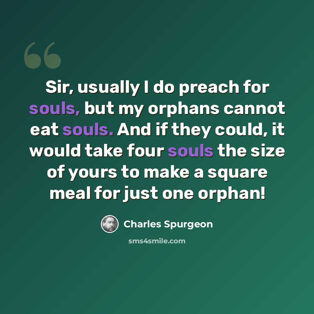 “Sir, usually I do preach for souls, but my orphans cannot eat souls. And if they could, it would take four souls the size of yours to make a square meal for just one orphan!” quote by Charles Spurgeon