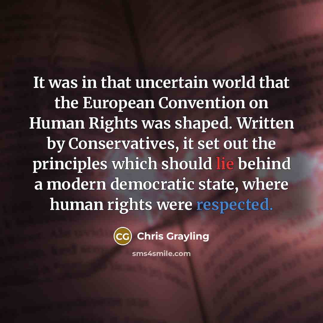 “It was in that uncertain world that the European Convention on Human Rights was shaped. Written by Conservatives, it set out the principles which should lie behind a modern democratic state, where human rights were respected.” quote by Chris Grayling