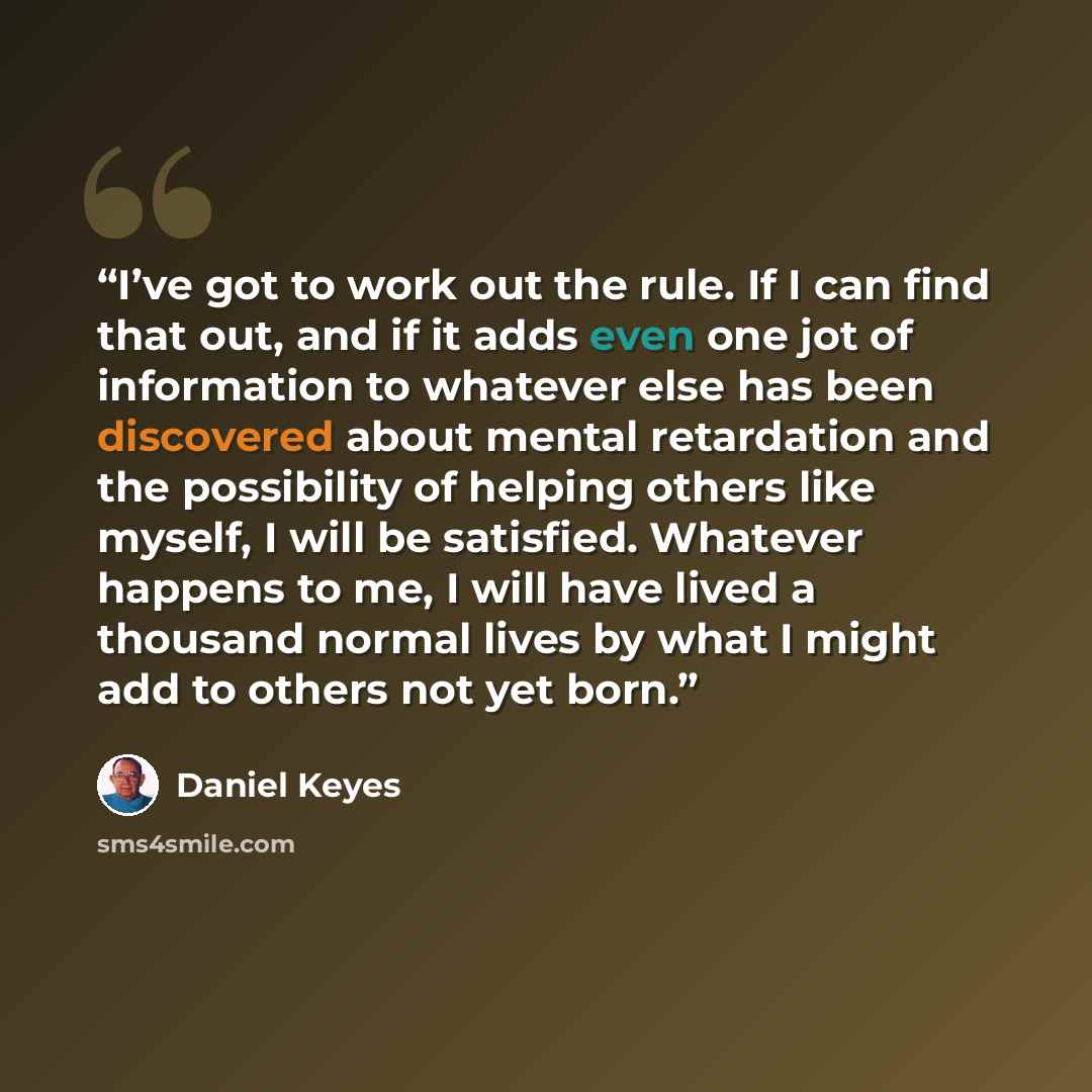 “I’ve got to work out the rule. If I can find that out, and if it adds even one jot of information to whatever else has been discovered about mental retardation and the possibility of helping others like myself, I will be satisfied. Whatever happens to me, I will have lived a thousand normal lives…” quote by Daniel Keyes