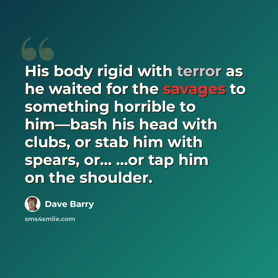 “His body rigid with terror as he waited for the savages to something horrible to him—bash his head with clubs, or stab him with spears, or… …or tap him on the shoulder.” quote by Dave Barry