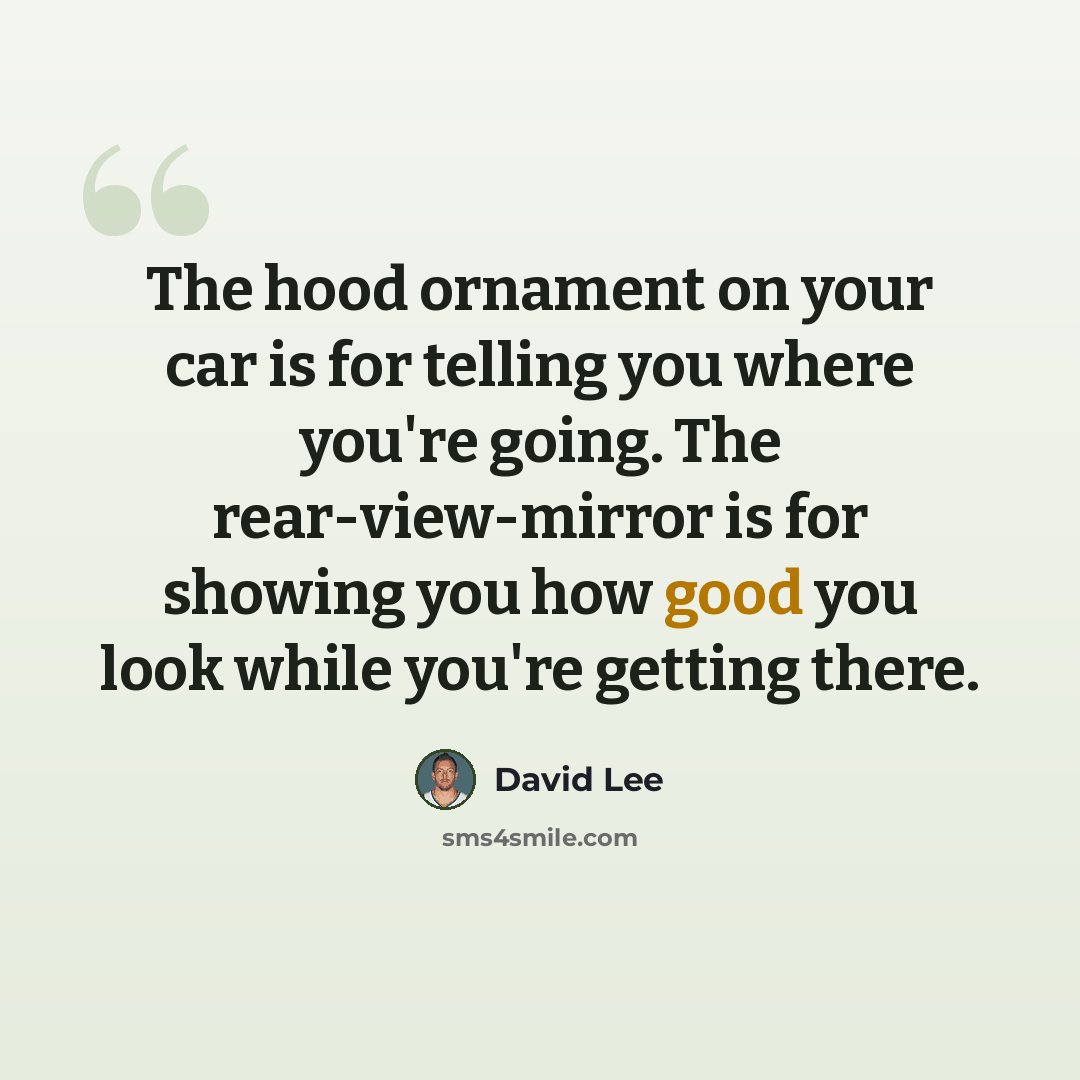 “The hood ornament on your car is for telling you where you're going. The rear-view-mirror is for showing you how good you look while you're getting there.” quote by David Lee