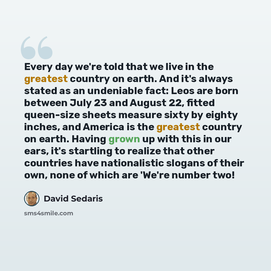 “Every day we're told that we live in the greatest country on earth. And it's always stated as an undeniable fact: Leos are born between July 23 and August 22, fitted queen-size sheets measure sixty by eighty inches, and America is the greatest country on earth. Having grown up with this in our…” quote by David Sedaris