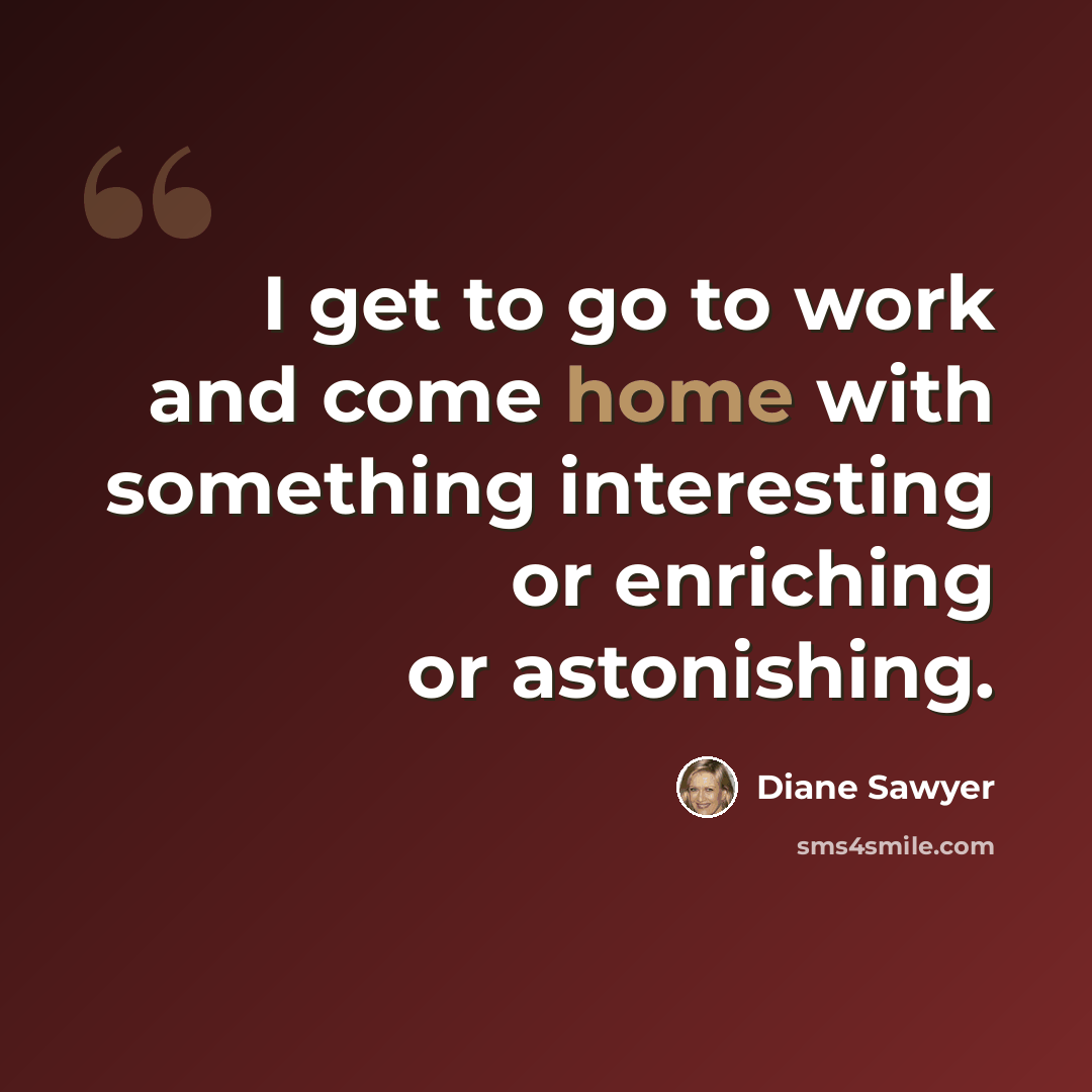 “I get to go to work and come home with something interesting or enriching or astonishing.” quote by Diane Sawyer