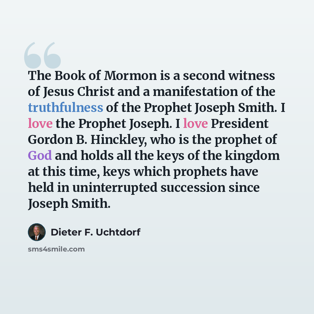 “The Book of Mormon is a second witness of Jesus Christ and a manifestation of the truthfulness of the Prophet Joseph Smith. I love the Prophet Joseph. I love President Gordon B. Hinckley, who is the prophet of God and holds all the keys of the kingdom at this time, keys which prophets have held in…” quote by Dieter F. Uchtdorf
