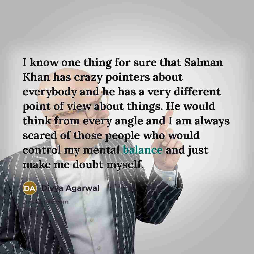 “I know one thing for sure that Salman Khan has crazy pointers about everybody and he has a very different point of view about things. He would think from every angle and I am always scared of those people who would control my mental balance and just make me doubt myself.” quote by Divya Agarwal