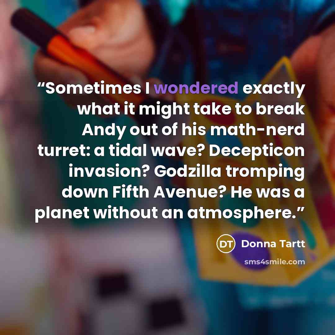 “Sometimes I wondered exactly what it might take to break Andy out of his math-nerd turret: a tidal wave? Decepticon invasion? Godzilla tromping down Fifth Avenue? He was a planet without an atmosphere.” quote by Donna Tartt