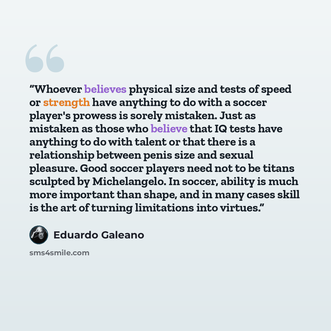 “Whoever believes physical size and tests of speed or strength have anything to do with a soccer player's prowess is sorely mistaken. Just as mistaken as those who believe that IQ tests have anything to do with talent or that there is a relationship between penis size and sexual pleasure. Good…” quote by Eduardo Galeano