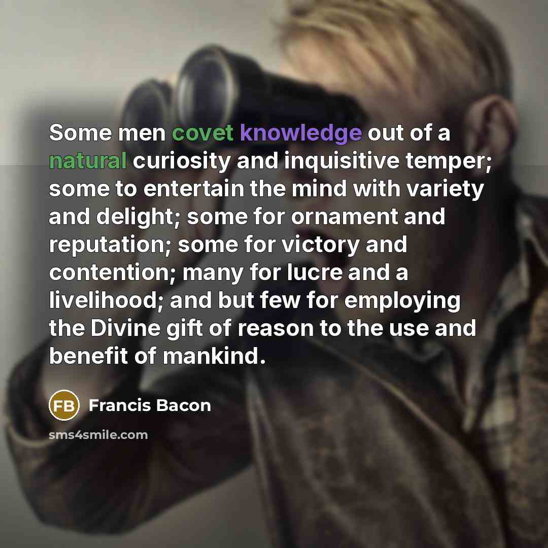 “Some men covet knowledge out of a natural curiosity and inquisitive temper; some to entertain the mind with variety and delight; some for ornament and reputation; some for victory and contention; many for lucre and a livelihood; and but few for employing the Divine gift of reason to the use and…” quote by Francis Bacon