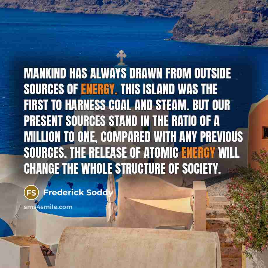 “Mankind has always drawn from outside sources of energy. This island was the first to harness coal and steam. But our present sources stand in the ratio of a million to one, compared with any previous sources. The release of atomic energy will change the whole structure of society.” quote by Frederick Soddy