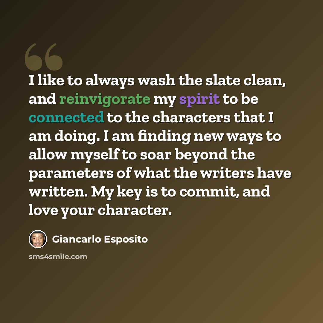 “I like to always wash the slate clean, and reinvigorate my spirit to be connected to the characters that I am doing. I am finding new ways to allow myself to soar beyond the parameters of what the writers have written. My key is to commit, and love your character.” quote by Giancarlo Esposito