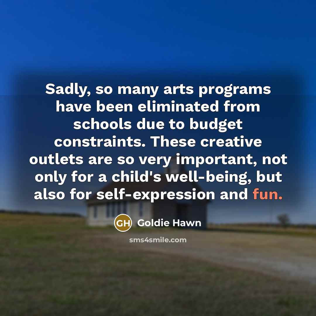 “Sadly, so many arts programs have been eliminated from schools due to budget constraints. These creative outlets are so very important, not only for a child's well-being, but also for self-expression and fun.” quote by Goldie Hawn