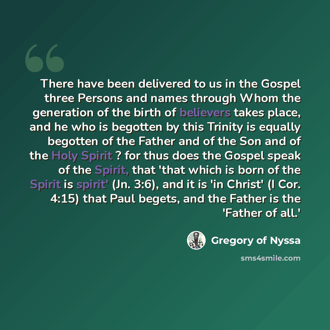 “There have been delivered to us in the Gospel three Persons and names through Whom the generation of the birth of believers takes place, and he who is begotten by this Trinity is equally begotten of the Father and of the Son and of the Holy Spirit ? for thus does the Gospel speak of the Spirit…” quote by Gregory of Nyssa