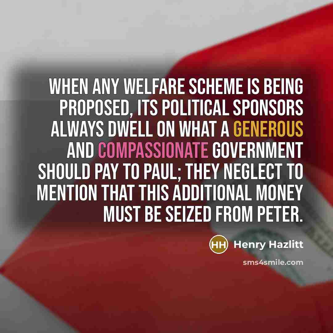 “When any welfare scheme is being proposed, its political sponsors always dwell on what a generous and compassionate government should pay to Paul; they neglect to mention that this additional money must be seized from Peter.” quote by Henry Hazlitt