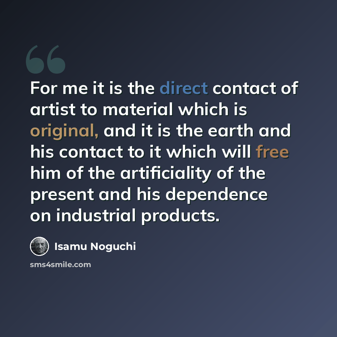 “For me it is the direct contact of artist to material which is original, and it is the earth and his contact to it which will free him of the artificiality of the present and his dependence on industrial products.” quote by Isamu Noguchi