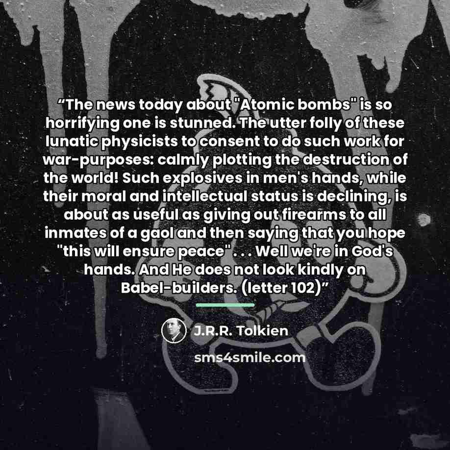 “The news today about "Atomic bombs" is so horrifying one is stunned. The utter folly of these lunatic physicists to consent to do such work for war-purposes: calmly plotting the destruction of the world! Such explosives in men's hands, while their moral and intellectual status is declining, is…” quote by J.R.R. Tolkien