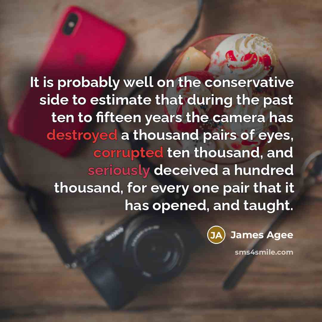 “It is probably well on the conservative side to estimate that during the past ten to fifteen years the camera has destroyed a thousand pairs of eyes, corrupted ten thousand, and seriously deceived a hundred thousand, for every one pair that it has opened, and taught.” quote by James Agee