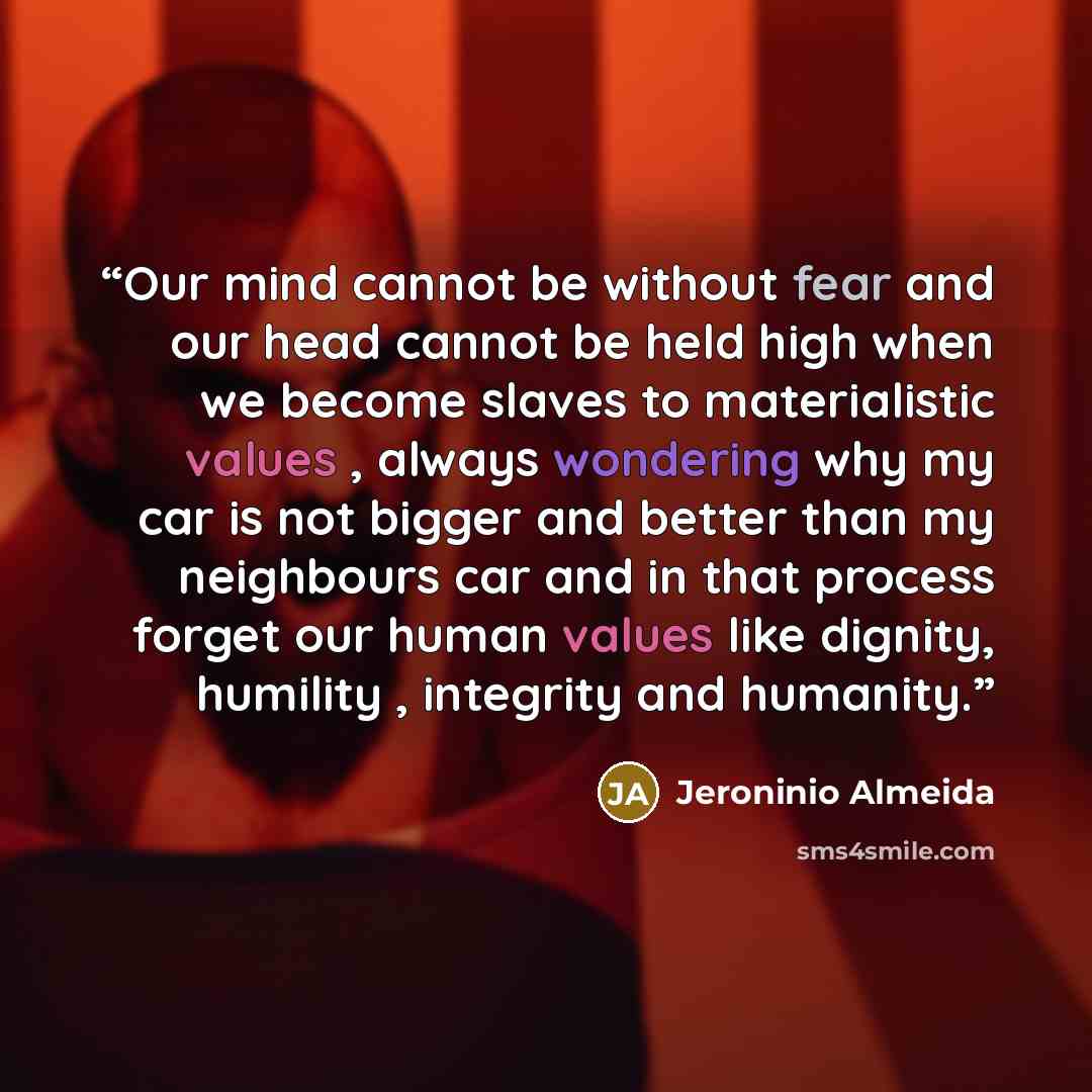 “Our mind cannot be without fear and our head cannot be held high when we become slaves to materialistic values , always wondering why my car is not bigger and better than my neighbours car and in that process forget our human values like dignity, humility , integrity and humanity.” quote by Jeroninio Almeida