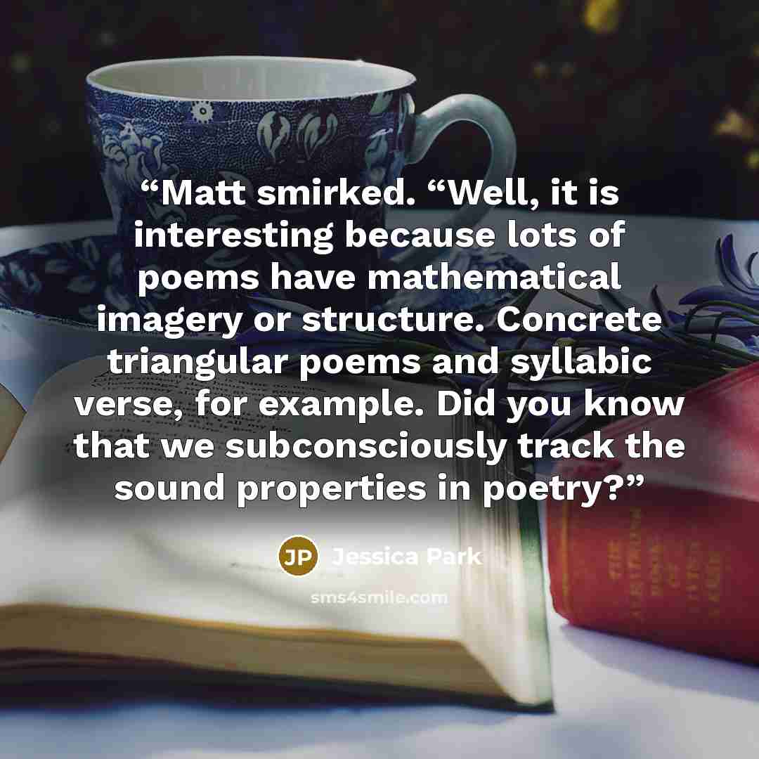 “Matt smirked. “Well, it is interesting because lots of poems have mathematical imagery or structure. Concrete triangular poems and syllabic verse, for example. Did you know that we subconsciously track the sound properties in poetry?” quote by Jessica Park