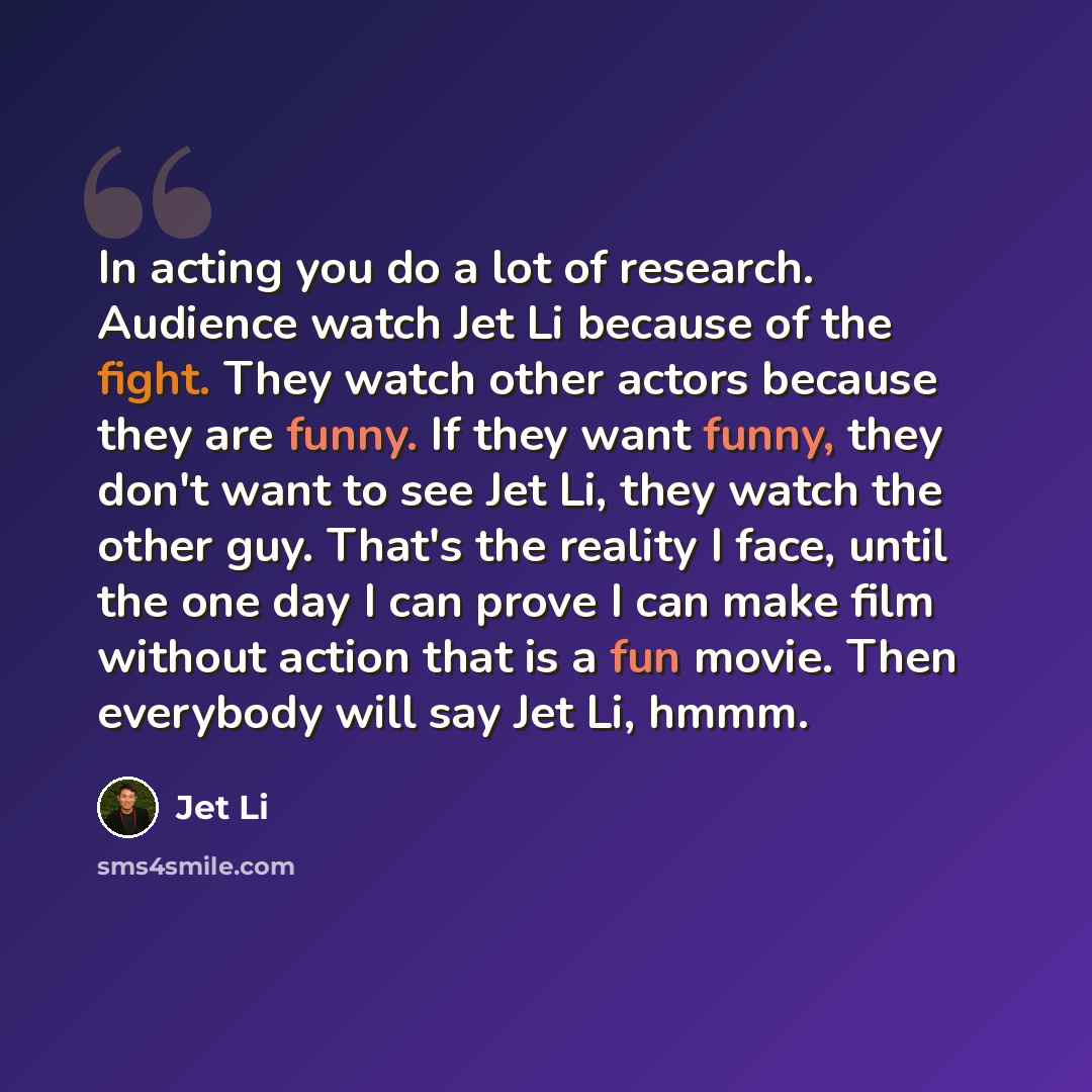 “In acting you do a lot of research. Audience watch Jet Li because of the fight. They watch other actors because they are funny. If they want funny, they don't want to see Jet Li, they watch the other guy. That's the reality I face, until the one day I can prove I can make film without action that…” quote by Jet Li