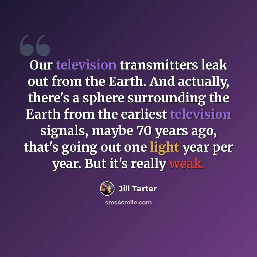 “Our television transmitters leak out from the Earth. And actually, there's a sphere surrounding the Earth from the earliest television signals, maybe 70 years ago, that's going out one light year per year. But it's really weak.” quote by Jill Tarter